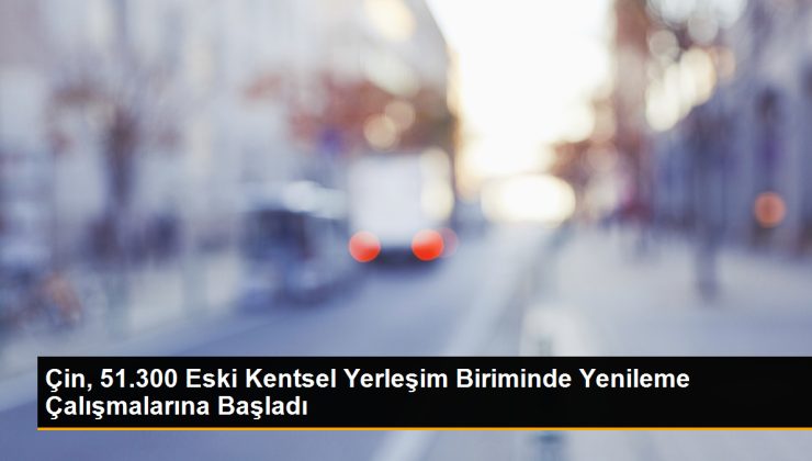 Çin, 51.300 eski kentsel yerleşim ünitesinde yenileme çalışmalarına başladı