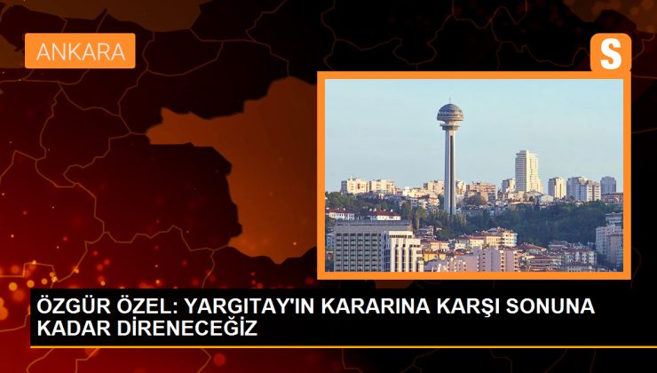 ÖZGÜR ÖZEL: YARGITAY’IN KARARINA KARŞI SONUNA KADAR DİRENECEĞİZ