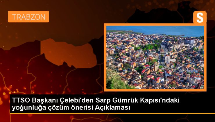 Trabzon Ticaret ve Sanayi Odası Lideri: Sarp Gümrük Kapısı’nın genişletilmesi gerekiyor