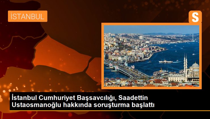 İstanbul Cumhuriyet Başsavcılığı, Saadettin Ustaosmanoğlu hakkında soruşturma başlattı